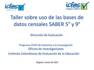 Taller sobre uso de las bases de
datos censales SABER 5° y 9°
Programa ICFES de Fomento a la Investigación
Oficina de Investigaciones
Bogotá, marzo de 2011
Dirección de Evaluación
Instituto Colombiano de Evaluación de la Educación
 