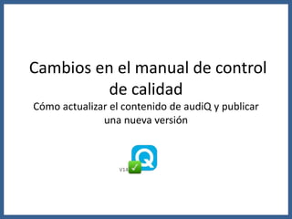 Cambios en el manual de control
de calidad
Cómo actualizar el contenido de audiQ y publicar
una nueva versión
V14
 