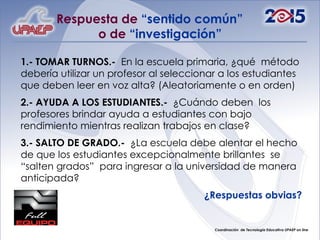 Respuesta de  “sentido común”  o de  “investigación” 1.- TOMAR TURNOS.-  En la escuela primaria, ¿qué  método debería utilizar un profesor al seleccionar a los estudiantes que deben leer en voz alta? (Aleatoriamente o en orden) 2.- AYUDA A LOS ESTUDIANTES.-  ¿Cuándo deben  los profesores brindar ayuda a estudiantes con bajo rendimiento mientras realizan trabajos en clase? 3.- SALTO DE GRADO.-  ¿La escuela debe alentar el hecho de que los estudiantes excepcionalmente brillantes  se “salten grados”  para ingresar a la universidad de manera anticipada? ¿Respuestas obvias? 