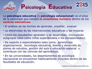 P sicología  E ducativa La  psicología educativa  (o  psicología educacional ) es el área de la psicología que estudia  la enseñanza humana  dentro de los  centros educativos : El análisis de las formas de aprender, enseñar,  evaluar  La efectividad de las intervenciones educativas y las mejoras Cómo los estudiantes aprenden y se desarrollan, (incluyendo subgrupos tales como niños superdotados o los discapacitados). Da soporte a especialidades tales como: aprendizaje organizacional,  tecnología educativa, diseño y desarrollo de planes de estudios, gestión del aula y educación especial  y contribuye con las ciencias del aprendizaje. En las universidades, los departamentos de psicología educacional se encuentran habitualmente incluidos dentro de las facultades de educación. 