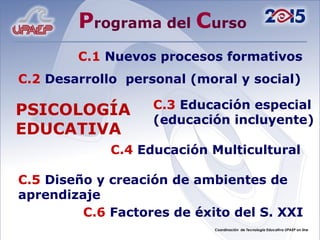 P rograma del  C urso C.1   Nuevos procesos formativos C.2   Desarrollo  personal (moral y social) C.3   Educación especial (educación incluyente) C.4   Educación Multicultural C.5   Diseño y creación de ambientes de aprendizaje C.6   Factores de éxito del S. XXI PSICOLOGÍA  EDUCATIVA 
