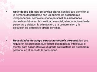 Actividades básicas de la vida diaria : son las que permiten a la persona desarrollarse con un mínimo de autonomía e independencia, como el cuidado personal, las actividades domésticas básicas, la movilidad esencial, el reconocimiento de personas y objetos, la orientación, y la comprensión y la ejecución de órdenes o tareas sencillas. Necesidades de apoyo para la autonomía personal : las que requieren las personas que tienen discapacidad intelectual o mental para hacer efectivo un grado satisfactorio de autonomía personal en el seno de la comunidad.  