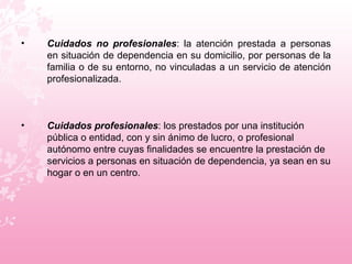 Cuidados no profesionales : la atención prestada a personas en situación de dependencia en su domicilio, por personas de la familia o de su entorno, no vinculadas a un servicio de atención profesionalizada.  Cuidados profesionales : los prestados por una institución pública o entidad, con y sin ánimo de lucro, o profesional autónomo entre cuyas finalidades se encuentre la prestación de servicios a personas en situación de dependencia, ya sean en su hogar o en un centro.  
