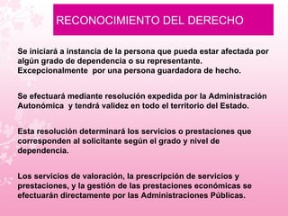 RECONOCIMIENTO DEL DERECHO   Se iniciará a instancia de la persona que pueda estar afectada por algún grado de dependencia o su representante. Excepcionalmente  por una persona guardadora de hecho. Se efectuará mediante resolución expedida por la Administración Autonómica  y tendrá validez en todo el territorio del Estado.  Esta resolución determinará los servicios o prestaciones que corresponden al solicitante según el grado y nivel de dependencia.  Los servicios de valoración, la prescripción de servicios y prestaciones, y la gestión de las prestaciones económicas se efectuarán directamente por las Administraciones Públicas.  