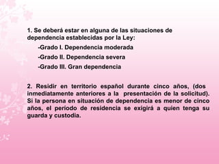 1. Se deberá estar en alguna de las situaciones de dependencia establecidas por la Ley:  -Grado I. Dependencia moderada -Grado II. Dependencia severa -Grado III. Gran dependencia  2. Residir en territorio español durante cinco años, (dos  inmediatamente anteriores a la  presentación de la solicitud). Si la persona en situación de dependencia es menor de cinco años, el período de residencia se exigirá a quien tenga su guarda y custodia.  