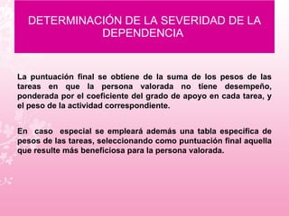 DETERMINACIÓN DE LA SEVERIDAD DE LA DEPENDENCIA  La puntuación final se obtiene de la suma de los pesos de las tareas en que la persona valorada no tiene desempeño, ponderada por el coeficiente del grado de apoyo en cada tarea, y el peso de la actividad correspondiente.  En  caso  especial se empleará además una tabla específica de pesos de las tareas, seleccionando como puntuación final aquella que resulte más beneficiosa para la persona valorada. 