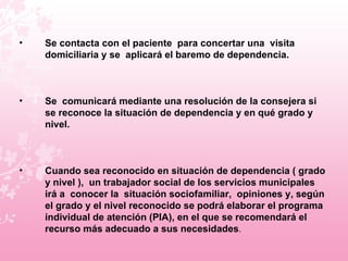 Se contacta con el paciente  para concertar una  visita domiciliaria y se  aplicará el baremo de dependencia.  Se  comunicará mediante una resolución de la consejera si se reconoce la situación de dependencia y en qué grado y nivel.  Cuando sea reconocido en situación de dependencia ( grado y nivel ),  un trabajador social de los servicios municipales irá a  conocer la  situación sociofamiliar,  opiniones y, según el grado y el nivel reconocido se podrá elaborar el programa individual de atención (PIA), en el que se recomendará el recurso más adecuado a sus necesidades . 