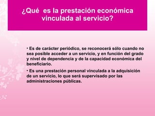 ¿Qué  es la prestación económica vinculada al servicio? Es de carácter periódico, se reconocerá sólo cuando no sea posible acceder a un servicio, y en función del grado y nivel de dependencia y de la capacidad económica del beneficiario. Es una prestación personal vinculada a la adquisición de un servicio, lo que será supervisado por las administraciones públicas. 
