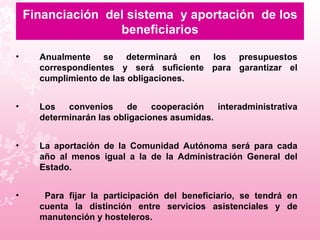 Financiación  del sistema  y aportación  de los beneficiarios Anualmente se determinará en los presupuestos correspondientes y será suficiente para garantizar el cumplimiento de las obligaciones.  Los convenios de cooperación interadministrativa determinarán las obligaciones asumidas. La aportación de la Comunidad Autónoma será para cada año al menos igual a la de la Administración General del Estado.  Para fijar la participación del beneficiario, se tendrá en cuenta la distinción entre servicios asistenciales y de manutención y hosteleros.  