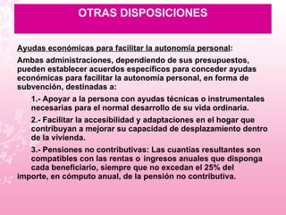 OTRAS DISPOSICIONES Ayudas económicas para facilitar la autonomía personal : Ambas administraciones, dependiendo de sus presupuestos, pueden establecer acuerdos específicos para conceder ayudas económicas para facilitar la autonomía personal, en forma de subvención, destinadas a: 1.- Apoyar a la persona con ayudas técnicas o instrumentales  necesarias para el normal desarrollo de su vida ordinaria.  2.- Facilitar la accesibilidad y adaptaciones en el hogar que  contribuyan a mejorar su capacidad de desplazamiento dentro  de la vivienda.  3.- Pensiones no contributivas: Las cuantías resultantes son  compatibles con las rentas o  ingresos anuales que disponga  cada beneficiario, siempre que no excedan el 25% del  importe, en cómputo anual, de la  pensión no contributiva. 