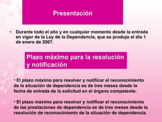 Presentación Durante todo el año y en cualquier momento desde la entrada en vigor de la Ley de la Dependencia, que se produjo el día 1 de enero de 2007. Plazo máximo para la resolución y notificación El plazo máximo para resolver y notificar el reconocimiento de la situación de dependencia es de tres meses desde la fecha de entrada de la solicitud en el órgano competente.  El plazo máximo para resolver y notificar el reconocimiento de las prestaciones de dependencia es de tres meses desde la resolución de reconocimiento de la situación de dependencia. 