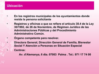 Ubicación En los registros municipales de los ayuntamientos donde resida la persona solicitante  Registros y oficinas a que se refiere el artículo 38.4 de la Ley 30/1992, de 26 de Noviembre, de Régimen Jurídico de las Administraciones Públicas y del Procedimiento Administrativo Común.  Órgano competente para resolver.  Directora General, Dirección General de Familia, Bienestar Social Y Atención a Personas en Situación Especial Centros: Av. d'Alemanya, 6 dta. 07003  Palma . Tel.: 971 17 74 00 