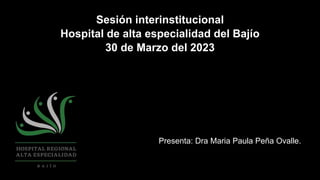 Sesión interinstitucional
Hospital de alta especialidad del Bajío
30 de Marzo del 2023
Presenta: Dra Maria Paula Peña Ovalle.
 