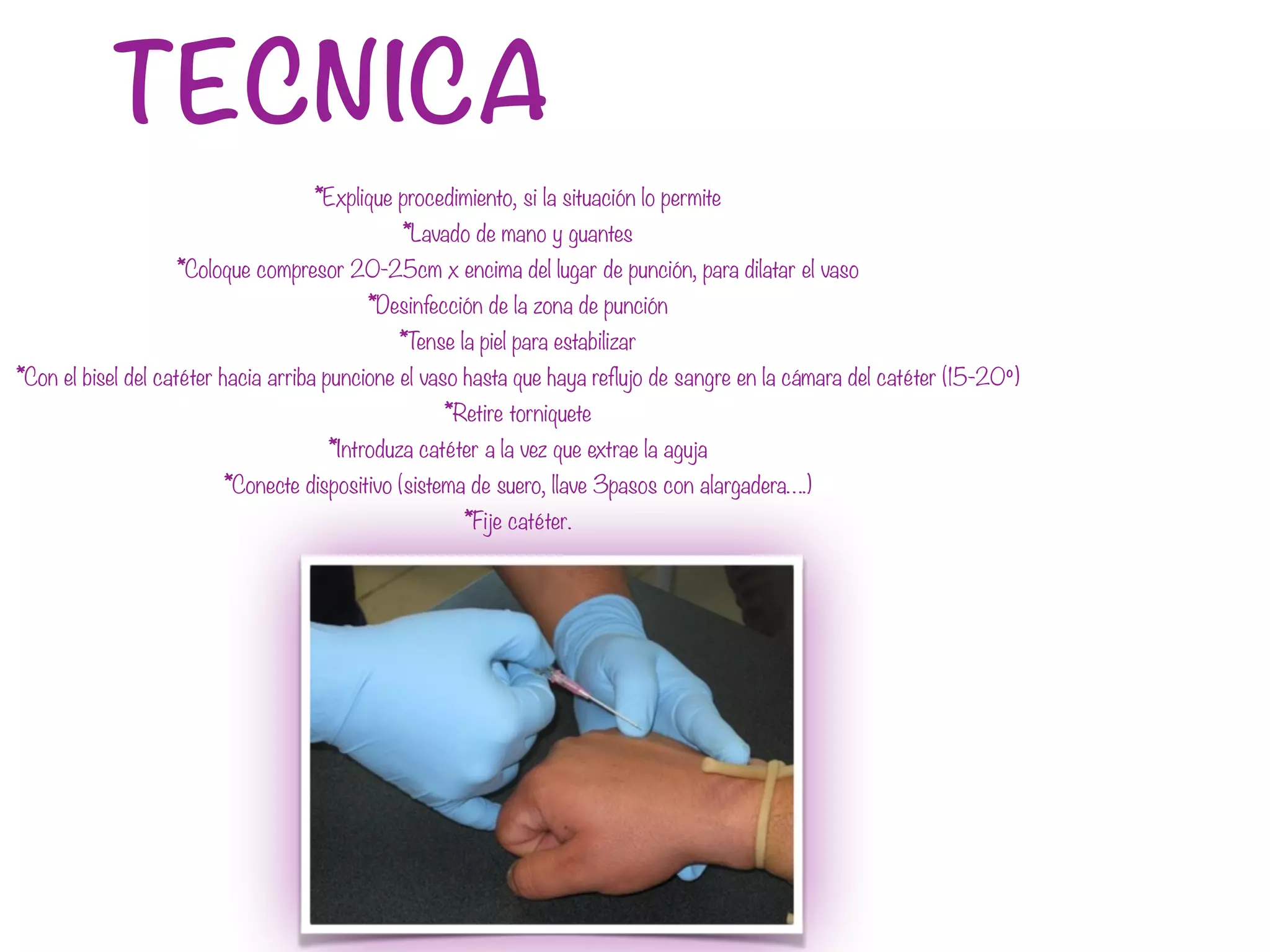 TECNICA
*Explique procedimiento, si la situación lo permite
*Lavado de mano y guantes
*Coloque compresor 20-25cm x encima del lugar de punción, para dilatar el vaso
*Desinfección de la zona de punción
*Tense la piel para estabilizar
*Con el bisel del catéter hacia arriba puncione el vaso hasta que haya reflujo de sangre en la cámara del catéter (15-20º)
*Retire torniquete
*Introduza catéter a la vez que extrae la aguja
*Conecte dispositivo (sistema de suero, llave 3pasos con alargadera….)
*Fije catéter.
 