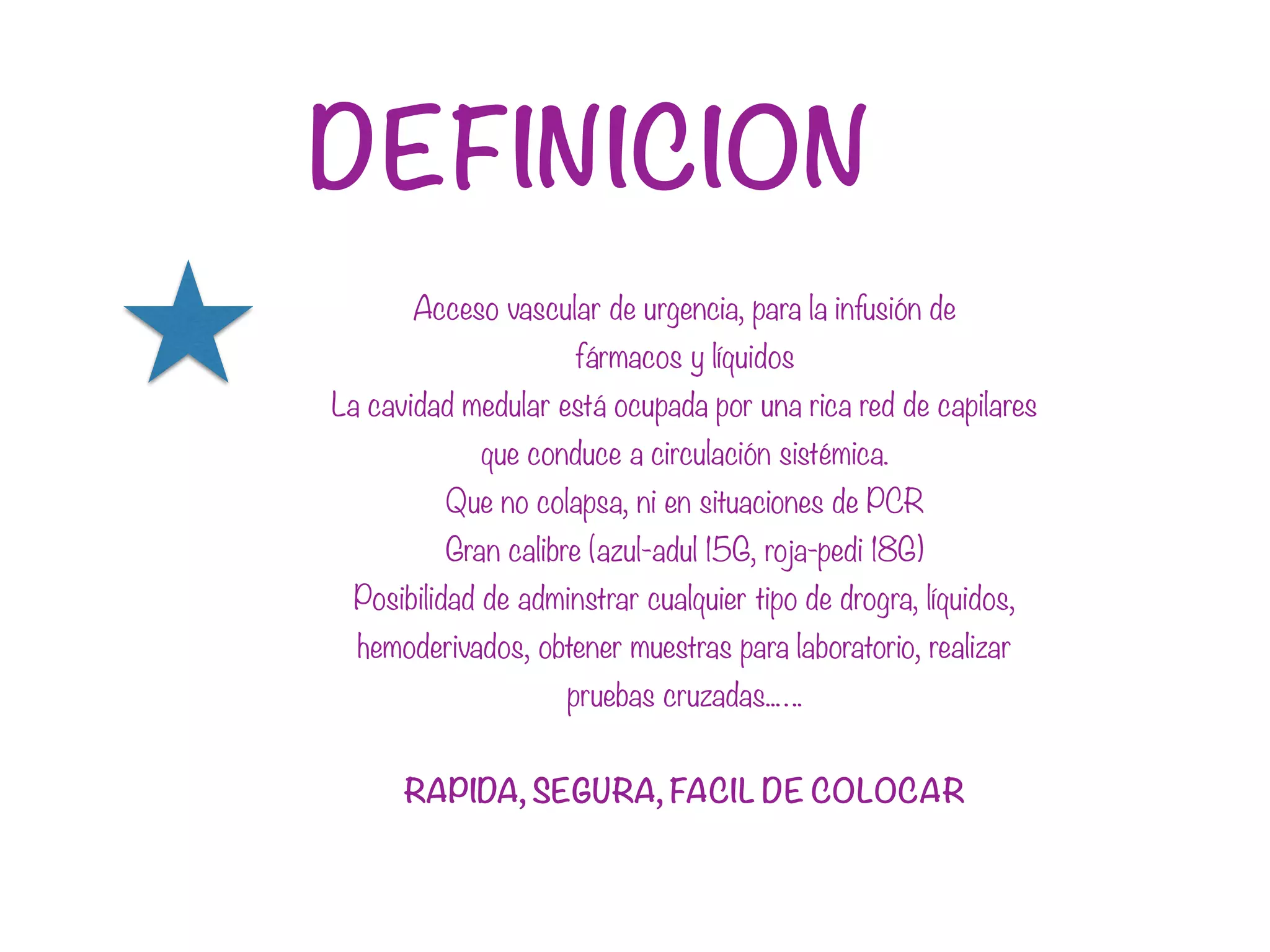 DEFINICION
Acceso vascular de urgencia, para la infusión de
fármacos y líquidos
La cavidad medular está ocupada por una rica red de capilares
que conduce a circulación sistémica.
Que no colapsa, ni en situaciones de PCR
Gran calibre (azul-adul 15G, roja-pedi 18G)
Posibilidad de adminstrar cualquier tipo de drogra, líquidos,
hemoderivados, obtener muestras para laboratorio, realizar
pruebas cruzadas..….
RAPIDA, SEGURA, FACIL DE COLOCAR
 