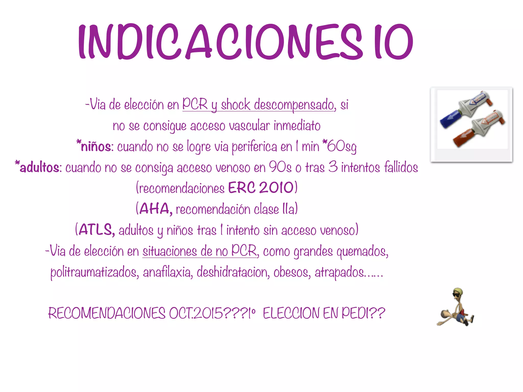 INDICACIONES IO
-Via de elección en PCR y shock descompensado, si
no se consigue acceso vascular inmediato
*niños: cuando no se logre via periferica en 1 min *60sg
*adultos: cuando no se consiga acceso venoso en 90s o tras 3 intentos fallidos
(recomendaciones ERC 2010)
(AHA, recomendación clase IIa)
(ATLS, adultos y niños tras 1 intento sin acceso venoso)
-Via de elección en situaciones de no PCR, como grandes quemados,
politraumatizados, anafilaxia, deshidratacion, obesos, atrapados……
RECOMENDACIONES OCT.2015???1º ELECCION EN PEDI??
 