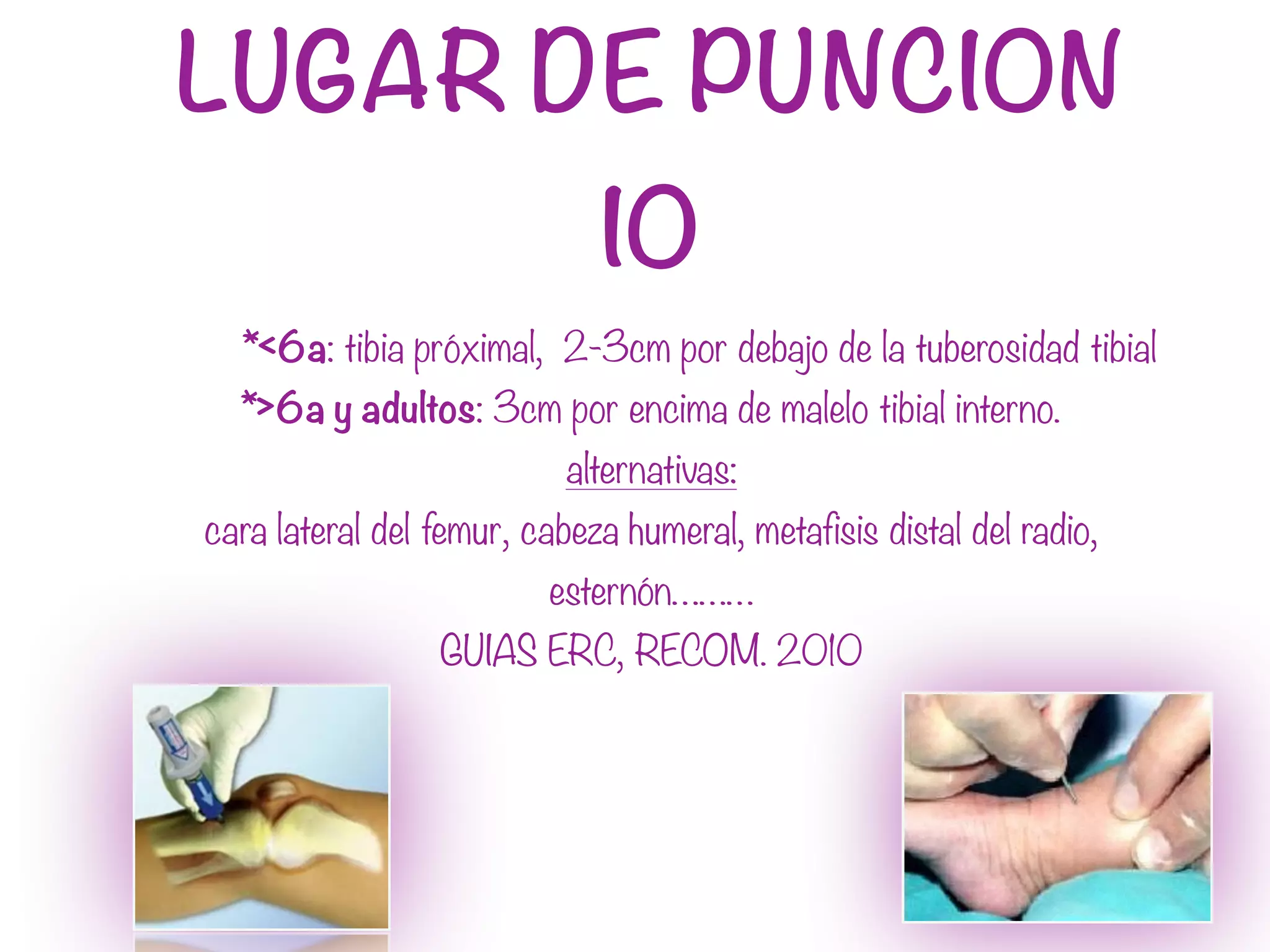 LUGAR DE PUNCION
IO
*<6a: tibia próximal, 2-3cm por debajo de la tuberosidad tibial
*>6a y adultos: 3cm por encima de malelo tibial interno.
alternativas:
cara lateral del femur, cabeza humeral, metafisis distal del radio,
esternón………
GUIAS ERC, RECOM. 2010
 