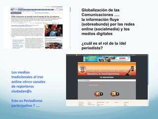 Globalización de las
                                  Comunicaciones ….
                                  la información fluye
                                  (sobreabunda) por las redes
                                  online (socialmedia) y los
                                  medios digitales

                                  ¿cuál es el rol de la /del
                                  periodista?




Los	
  medios	
  
tradicionales	
  al	
  irse	
  
online	
  abren	
  canales	
  
de	
  reporteros	
  
ciudadan@s	
  
	
  
Esto	
  es	
  Periodismo	
  
par3cipa3vo	
  ?	
  ….	
  
 
