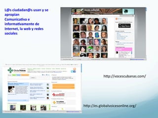L@s	
  ciudadan@s	
  usan	
  y	
  se	
  
apropian	
  
Comunica3va	
  e	
  
informa3vamente	
  de	
  
Internet,	
  la	
  web	
  y	
  redes	
  
sociales	
  




                                                        hRp://vocescubanas.com/	
  




                                           hRp://es.globalvoicesonline.org/	
  
 