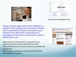 hRp://mirror.wikileaks.info/	
  


Héroes	
  o	
  villanos,	
  según	
  quién	
  lo	
  mire,	
  WikiLeaks	
  y	
  su	
  
fundador,	
  Julian	
  Assange,	
  ponen	
  de	
  relieve:	
  divisiones	
  
sobre	
  la	
  seguridad	
  de	
  los	
  datos	
  y	
  demuestran	
  que	
  la	
  
revolución	
  de	
  la	
  información,	
  promovida	
  por	
  las	
  
tecnologías	
  de	
  información	
  y	
  comunicación,	
  supera	
  al	
  
debate	
  sobre	
  su	
  uso.	
  
	
  
¿Más	
  acceso	
  a	
  la	
  información,	
  qué	
  permite	
  a	
  las	
  
personas	
  comunes	
  (el/la	
  ciudadan@	
  de	
  a	
  pie)?	
  
¿Qué	
  consecuencias	
  trae	
  para	
  el	
  ejercicio	
  y	
  prác4ca	
  del	
  
periodismo?	
  
¿Qué	
  límites	
  o	
  cortapisas	
  se	
  pondrá	
  al	
  libre	
  ﬂujo	
  de	
  
información	
  en	
  Internet?	
  
 