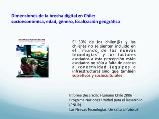 Dimensiones	
  de	
  la	
  brecha	
  digital	
  en	
  Chile:	
  	
  
socioeconómica,	
  edad,	
  género,	
  localización	
  geográﬁca	
  



                                     El	
   50%	
   de	
   los	
   chilen@s	
   y	
   las	
  
                                     chilenas	
   no	
   se	
   sienten	
   incluido	
   en	
  
                                     e l	
   m u n d o	
   d e	
   l a s	
   n u e v a s	
  
                                     tecnologías 	
   y	
   los	
   factores	
  
                                     asociados	
   a	
   esta	
   percepción	
   están	
  
                                     asociados	
   no	
  sólo	
  a	
  falta	
  de	
   acceso	
  
                                     a	
   c o n e c 4 v i d a d	
   ( e q u i p o s	
   e	
  
                                     infraestructura)	
   sino	
   que	
   también	
  	
  
                                     subje3vos	
  y	
  socioculturales	
  



                                   Informe	
  Desarrollo	
  Humano	
  Chile	
  2006	
  
                                   Programa	
  Naciones	
  Unidad	
  para	
  el	
  Desarrollo	
  
                                   (PNUD)	
  
                                   Las	
  Nuevas	
  Tecnologías:	
  Un	
  salto	
  al	
  futuro?	
  
 