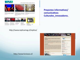 Proyectos	
  informa3vos/
                                       comunica3vos	
  	
  
                                       Culturales_innovadores.	
  




hRp://www.replicamag.cl/replica/	
  




     hRp://www.furiosos.cl/	
  
 
