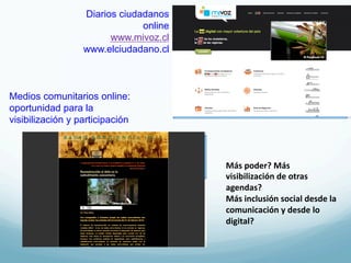 Diarios ciudadanos
                               online
                        www.mivoz.cl
                  www.elciudadano.cl



Medios comunitarios online:
oportunidad para la
visibilización y participación



                                        Más	
  poder?	
  Más	
  
                                        visibilización	
  de	
  otras	
  
                                        agendas?	
  	
  
                                        Más	
  inclusión	
  social	
  desde	
  la	
  
                                        comunicación	
  y	
  desde	
  lo	
  
                                        digital?	
  
 