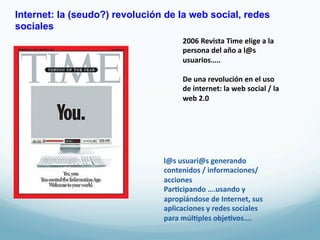 Internet: la (seudo?) revolución de la web social, redes
sociales
                                       2006	
  Revista	
  Time	
  elige	
  a	
  la	
  
                                       persona	
  del	
  año	
  a	
  l@s	
  
                                       usuarios…..	
  
                                       	
  
                                       De	
  una	
  revolución	
  en	
  el	
  uso	
  
                                       de	
  internet:	
  la	
  web	
  social	
  /	
  la	
  
                                       web	
  2.0	
  




                                l@s	
  usuari@s	
  generando	
  
                                contenidos	
  /	
  informaciones/	
  
                                acciones	
  
                                Par3cipando	
  ….usando	
  y	
  
                                apropiándose	
  de	
  Internet,	
  sus	
  
                                aplicaciones	
  y	
  redes	
  sociales	
  
                                para	
  múl3ples	
  obje3vos….	
  
 