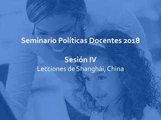 Seminario Políticas Docentes 2018
Sesión IV
Lecciones de Shanghái, China
 