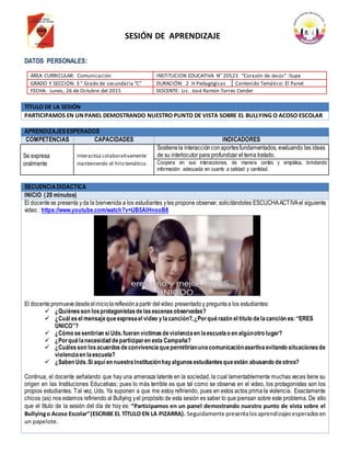 DATOS PERSONALES:
TÍTULO DE LA SESIÓN
PARTICIPAMOS EN UNPANEL DEMOSTRANDO NUESTRO PUNTO DE VISTA SOBRE EL BULLYING O ACOSO ESCOLAR
APRENDIZAJESESPERADOS
COMPETENCIAS CAPACIDADES INDICADORES
Se expresa
oralmente
Interactúa colaborativamente
manteniendo el hilo temático.
Sostienela interacciónconaportesfundamentados, evaluando las ideas
de su interlocutor para profundizar el tema tratado.
Coopera en sus interacciones, de manera cortés y empática, brindando
información adecuada en cuanto a calidad y cantidad.
SECUENCIADIDÁCTICA
INICIO (20 minutos)
El docente se presenta yda la bienvenida a los estudiantes yles propone observar, solicitándoles ESCUCHAACTIVAel siguiente
video : https://www.youtube.com/watch?v=UB5AIHnooB8
El docente promuevedesdeeliniciolareflexiónapartir delvideo presentadoy preguntaa los estudiantes:
 ¿Quiénesson losprotagonistasdelasescenasobservadas?
 ¿Cuál esel mensajequeexpresael video ylacanción?,¿Porquérazón el título delacanción es: “ERES
ÚNICO”?
 ¿Cómo sesentirían si Uds.fueran víctimasdeviolenciaen laescuelao en algúnotro lugar?
 ¿Porquélanecesidad departiciparen esta Campaña?
 ¿Cuálesson losacuerdosdeconvivenciaquepermitiríanunacomunicaciónasertivaevitando situacionesde
violenciaen laescuela?
 ¿Saben Uds.Si aquí en nuestraInstituciónhayalgunosestudiantesqueestán abusando deotros?
Continua, el docente señalando que hay una amenaza latente en la sociedad, la cual lamentablemente muchas veces tiene su
origen en las Instituciones Educativas; pues lo más terrible es que tal como se observa en el video, los protagonistas son los
propios estudiantes. Tal vez, Uds. Ya suponen a que me estoy refiriendo, pues en estos actos prima la violencia. Exactamente
chicos (as) nos estamos refiriendo al Bullying yel propósito de esta sesión es saber lo que piensan sobre este problema. De ello
que el título de la sesión del día de hoy es: “Participamos en un panel demostrando nuestro punto de vista sobre el
Bullyingo Acoso Escolar”(ESCRIBE EL TÍTULO EN LA PIZARRA). Seguidamente presentalosaprendizajesesperadosen
un papelote.
AREA CURRICULAR: Comunicación INSTITUCION EDUCATIVA N° 20523 “Corazón de Jesús” -Supe
GRADO Y SECCIÓN: 3 ° Grado de secundaria “C” DURACIÓN: 2 H Pedagógicas Contenido Temático: El Panel
FECHA: Lunes, 26 de Octubre del 2015 DOCENTE: Lic. José Ramón Torres Cender
SESIÓN DE APRENDIZAJE
 