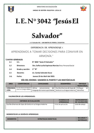 MINISTERIO DE EDUCACIÓN
UNIDAD DE GESTIÓN EDUCATIVA LOCAL 02
I.E.N°3042“JesúsEl
Salvador"
Jr. El Salvador 441 – SAN MARTIN DE PORRES / 015674734
EXPERIENCIA DE APRENDIZAJE 1:
APRENDEMOS A TOMAR DECISIONES PARA CONVIVIR EN
ARMONÍA.”
I.-DATOS GENERALES:
1.1 I.E.: N° 3042 “Jesús El Salvador”
1.2 Directora: Dra. Sofia Lucila Espinoza Narciso Área:Personal Social
1.4 Grado y sección: 5° “B”
1.5 Docente: Lic. Candy Sobrado Siuce
1.6. Fecha: Jueves 23 de Abril del 2021
DÍA DEL IDIOMA USAMOS EL PUNTO Y LAS MAYÚSCULAS
AREA COMPETENCIAS CAPACIDADES DESEMPEÑOS ENFOQUE
TRANSVERSAL
COMUNICA
CIÓN
Escribe diversos de tipos de
texto en su lengua materna
Utiliza convenciones del
lenguaje de manerapertinente
Escribe diversosde tiposde
textoensu lenguamaterna
Enfoque en
derechos
VALORACIÓNDE LOS APRENDIZAJES:
CRITERIOS DE EVALUACIÓN
EVIDENCIA DE
APRENDIZAJE
INSTRUMENTOS
DE VALORACIÓN
Escribe diversos de tipos de texto en su lengua materna Ficha de aplicación. Lista de cotejo
MOMENTOSDE LA SESIÓNDE APRENDIZAJE:
MOMENTOS ESTRATEGIAS DIDÁCTICAS
RECURSOS Y
MATERIALES
 