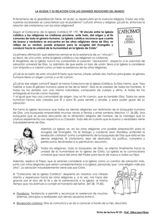 LA IGLESIA Y SU RELACION CON LAS GRANDES RELIGIONES DEL MUNDO
El fenómeno de la globalización tiene, sin duda, su repercusión en la vivencia religiosa. Cada vez más,
nuestras sociedades se caracterizan por el pluralismo* cultural, étnico y religioso. ¿Cuál es, entonces la
relación del cristianismo con las otras religiones?
Según el Catecismo de la Iglesia Católica Nº 170: “El vínculo entre la Iglesia
católica y las religiones no cristianas proviene, ante todo, del origen y el fin
comunes de todo el género humano. La Iglesia católica reconoce que cuanto
de bueno y verdadero se encuentra en las otras religiones viene de Dios, es
reflejo de su verdad, puede preparar para la acogida del Evangelio y
conducir hacia la unidad de la humanidad en la Iglesia de Cristo”
La primera afirmación que debemos remarcar es la existencia de un “vínculo”;
es decir, de una unión, entre la Iglesia católica y las religiones no cristianas.
El Magisterio de la Iglesia nunca ha compartido la posición “exclusivista”, respecto a la voluntad de
salvación universal de Dios. La admisión de que existe un lazo de unión, lleva a la Iglesia a considerar
con simpatía y a valorar como un bien la existencia de las otras religiones.
¿Cuál es la razón de este vínculo? El texto que hemos citado señala dos motivos principales: el género
humano tiene un origen común y un fin común.
¿Cuál es ese origen común? Según el mismo Catecismo de la Iglesia Católica: Es Dios mismo, que “hizo
habitar a todo el género humano sobre la faz de la tierra”, Dios es el creador de todos los hombres. A
todos los ha dotado con una misma naturaleza, compuesta de cuerpo y alma. A todos les ha
entregado el mundo como morada.
Y al igual que hay una comunidad de origen, hay un fin común, que es también Dios. Todos los seres
humanos hemos sido creados por Él y para Él; para servirle y amarle, y para poder gozar de su
salvación.
Por tanto la Iglesia reconoce que todas las demás religiones son testimonio de la búsqueda humana
de Dios, una búsqueda emprendida muchas veces a tientas y entre sombras (Hechos 17, 26-28). Una
búsqueda que es prueba elocuente de la dimensión religiosa del hombre, de la nostalgia que la
criatura experimenta con respecto a su Creador. Todo ello en cuanto que es bueno y verdadero viene
indudablemente de Dios.
Además La Iglesia ve, en las otras religiones una posible preparación para la
acogida del Evangelio. Ya el teólogo y cardenal Jean Daniélou entendía la
revelación cristiana* como cumplimiento de la búsqueda de Dios que latía en las
demás religiones. El cristianismo, lejos de destruirlas, las purifica, completa y
perfecciona, llevándolas a su plenitud en Jesucristo.
Todas las religiones, toda la búsqueda de Dios, se orienta finalmente hacia la
unidad de la humanidad en la Iglesia de Cristo. La Iglesia es la convocatoria
universal que nace del amor del Padre para reunir de nuevo a todos sus hijos.
Además, explica el Papa: que es erróneo considerar a la Iglesia como un camino de salvación más,
junto con otras religiones que serían complementarias a la Iglesia, pensando que “una religión vale por
otra”. La salvación indudablemente viene solo por Cristo.
El “Catecismo de la Iglesia Católica” despierta en nosotros una mirada
atenta y respetuosa hacia las otras religiones y, a la vez, nos hace dar
gracias por el don de la fe y de la pertenencia a la Iglesia, al mismo
tiempo que nos estimula a cumplir el mandato del Señor. (Mt 28, 19-20).
 Pluralismo: Tendencia a permitir y reconocer la existencia de muchos
sistemas, principios o realidades aún siendo opuestas entre sí.
 Revelación cristiana: Dios se comunica y se da a conocer a través de su hijo Jesucristo.
Ficha de lectura Nº 09 - Prof. Erika Lazo Pérez
 