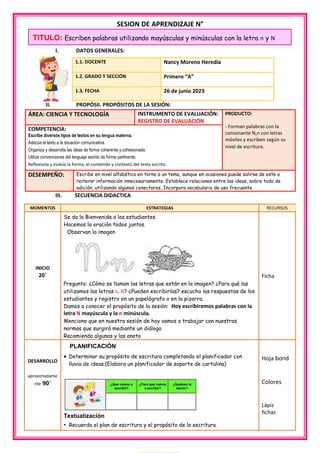 SESION DE APRENDIZAJE N°
I. DATOS GENERALES:
II. PROPÓSII. PROPÓSITOS DE LA SESIÓN:
ÁREA: CIENCIA Y TECNOLOGÍA INSTRUMENTO DE EVALUACIÓN:
REGISTRO DE EVALUACIÓN
PRODUCTO:
- Forman palabras con la
consonante N,n con letras
móviles y escriben según su
nivel de escritura.
COMPETENCIA:
Escribe diversos tipos de textos en su lengua materna.
Adecúa el texto a la situación comunicativa.
Organiza y desarrolla las ideas de forma coherente y cohesionada.
Utiliza convenciones del lenguaje escrito de forma pertinente.
Reflexiona y evalúa la forma, el contenido y contexto del texto escrito.
DESEMPEÑO: Escribe en nivel alfabético en torno a un tema, aunque en ocasiones puede salirse de este o
reiterar información innecesariamente. Establece relaciones entre las ideas, sobre todo de
adición, utilizando algunos conectores. Incorpora vocabulario de uso frecuente
III. SECUENCIA DIDACTICA
1.1. DOCENTE Nancy Moreno Heredia
1.2. GRADO Y SECCIÓN Primero “A”
1.3. FECHA 26 de junio 2023
MOMENTOS ESTRATEGIAS RECURSOS
INICIO
20´

Se da la Bienvenida a los estudiantes.
Hacemos la oración todos juntos.
Observan la imagen
Pregunto: ¿Cómo se llaman las letras que están en la imagen? ¿Para qué las
utilizamos las letras n, N? ¿Pueden escribirlas? escucho las respuestas de los
estudiantes y registro en un papelógrafo o en la pizarra.
Damos a conocer el propósito de la sesión: Hoy escribiremos palabras con la
letra N mayúscula y la n minúscula.
Menciono que en nuestra sesión de hoy vamos a trabajar con nuestras
normas que surgirá mediante un diálogo.
Recomiendo algunas y las anoto
fi
Ficha
DESARROLLO
aproximadame
nte 90´
PLANIFICACIÓN
 Determinar su propósito de escritura completando el planificador con
lluvia de ideas.(Elabora un planificador de soporte de cartulina)
Textualización
• Recuerda el plan de escritura y el propósito de la escritura.
Hoja bond
Colores
Lápiz
fichas
TITULO: Escriben palabras utilizando mayúsculas y minúsculas con la letra n y N
 