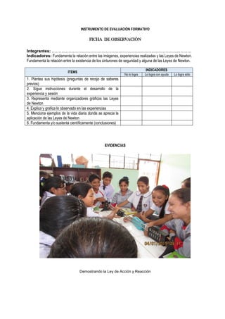 INSTRUMENTO DE EVALUACIÓN FORMATIVO
FICHA DE OBSERVACIÓN
Integrantes: ………………………………………………………………………………..………
Indicadores: Fundamenta la relación entre las imágenes, experiencias realizadas y las Leyes de Newton.
Fundamenta la relación entre la existencia de los cinturones de seguridad y alguna de las Leyes de Newton.
ITEMS
INDICADORES
No lo logra Lo logra con ayuda Lo logra sólo
1. Plantea sus hipótesis (preguntas de recojo de saberes
previos)
2. Sigue instrucciones durante el desarrollo de la
experiencia y sesión
3. Representa mediante organizadores gráficos las Leyes
de Newton
4. Explica y grafica lo observado en las experiencias
5. Menciona ejemplos de la vida diaria donde se aprecia la
aplicación de las Leyes de Newton
6. Fundamenta y/o sustenta científicamente (conclusiones)
EVIDENCIAS
Demostrando la Ley de Acción y Reacción
 