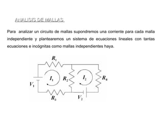 ANALISIS DE MALLAS

Para analizar un circuito de mallas supondremos una corriente para cada malla
independiente y plantearemos un sistema de ecuaciones lineales con tantas
ecuaciones e incógnitas como mallas independientes haya.
 