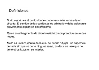 Definiciones

Nudo o nodo es el punto donde concurren varias ramas de un
circuito. El sentido de las corrientes es arbitrario y debe asignarse
previamente al planteo del problema.

Rama es el fragmento de circuito eléctrico comprendido entre dos
nodos.

Malla es un lazo dentro de la cual se puede dibujar una superficie
cerrada sin que se corte ninguna rama, es decir un lazo que no
tiene otros lazos en su interior.
 