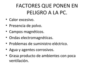 FACTORES QUE PONEN EN
PELIGRO A LA PC.
• Calor excesivo.
• Presencia de polvo.
• Campos magnéticos.
• Ondas electromagnéticas.
• Problemas de suministro eléctrico.
• Agua y agentes corrosivos.
• Grasa producto de ambientes con poca
ventilación.
 