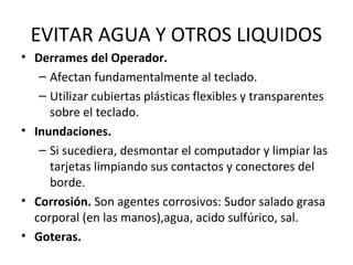 EVITAR AGUA Y OTROS LIQUIDOS
• Derrames del Operador.
– Afectan fundamentalmente al teclado.
– Utilizar cubiertas plásticas flexibles y transparentes
sobre el teclado.
• Inundaciones.
– Si sucediera, desmontar el computador y limpiar las
tarjetas limpiando sus contactos y conectores del
borde.
• Corrosión. Son agentes corrosivos: Sudor salado grasa
corporal (en las manos),agua, acido sulfúrico, sal.
• Goteras.
 
