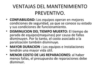 VENTAJAS DEL MANTENIMIENTO
PREVENTIVO.
• CONFIABILIDAD: Los equipos operan en mejores
condiciones de seguridad, ya que se conoce su estado
y sus condiciones de funcionamiento.
• DISMINUCION DEL TIEMPO MUERTO: El tiempo de
parada de equipos(maquinas) por causa de fallas
disminuyen. Por lo tanto, el costo asociado a la
paralización también disminuye.
• MAYOR DURACION : Los equipos e instalaciones
tendrán una mayor vida útil.
• MENOR COSTO DE LAS REPARACIONES: al haber
menos fallas, el presupuesto de reparaciones debe
disminuir.
 