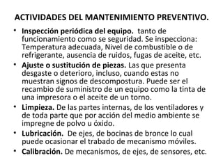 ACTIVIDADES DEL MANTENIMIENTO PREVENTIVO.
• Inspección periódica del equipo. tanto de
funcionamiento como se seguridad. Se inspecciona:
Temperatura adecuada, Nivel de combustible o de
refrigerante, ausencia de ruidos, fugas de aceite, etc.
• Ajuste o sustitución de piezas. Las que presenta
desgaste o deterioro, incluso, cuando estas no
muestran signos de descompostura. Puede ser el
recambio de suministro de un equipo como la tinta de
una impresora o el aceite de un torno.
• Limpieza. De las partes internas, de los ventiladores y
de toda parte que por acción del medio ambiente se
impregne de polvo u óxido.
• Lubricación. De ejes, de bocinas de bronce lo cual
puede ocasionar el trabado de mecanismo móviles.
• Calibración. De mecanismos, de ejes, de sensores, etc.
 