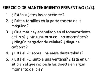 EJERCICIO DE MANTENIMIENTO PREVENTIVO (1/4). 
1. ¿ Están sujetos los conectores? 
2. ¿ Faltan tornillos en la parte trasera de la 
máquina? 
3. ¿ Que más hay enchufado en el tomacorriente 
del PCs? ¿ Ninguna otro equipo informático? 
¿ Ningún cargador de celular? ¿Ninguna 
cafetera? 
4. ¿ Está el PC sobre una mesa destartalada?. 
5. ¿ Está el PC junto a una ventana? ¿ Está en un 
sitio en el que recibe la luz directa en algún 
momento del día?. 
 