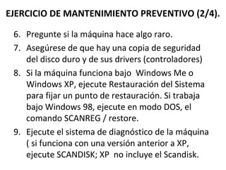 EJERCICIO DE MANTENIMIENTO PREVENTIVO (2/4). 
6. Pregunte si la máquina hace algo raro. 
7. Asegúrese de que hay una copia de seguridad 
del disco duro y de sus drivers (controladores) 
8. Si la máquina funciona bajo Windows Me o 
Windows XP, ejecute Restauración del Sistema 
para fijar un punto de restauración. Si trabaja 
bajo Windows 98, ejecute en modo DOS, el 
comando SCANREG / restore. 
9. Ejecute el sistema de diagnóstico de la máquina 
( si funciona con una versión anterior a XP, 
ejecute SCANDISK; XP no incluye el Scandisk. 
 