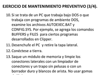 EJERCICIO DE MANTENIMIENTO PREVENTIVO (3/4). 
10. Si se trata de un PC que trabaja bajo DOS o que 
trabaja con programas de ambiente DOS, 
examine los archivos AUTOEXEC.BAT y 
CONFIG.SYS. Por ejemplo, se agrega los comandos 
BUFFERS y FILES para ciertos programas 
desarrollados en Clipper. 
11.Desenchufe el PC y retire la tapa lateral. 
12. Conéctese a tierra. 
13. Saque un módulo de memoria y limpie los 
conectores laterales con un limpiador de 
conectores y un trapo sin pelusas o con un 
borrador duro y blancos de arista. No usar gomas 
de lápiz. 
 