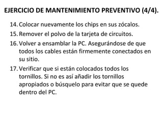 EJERCICIO DE MANTENIMIENTO PREVENTIVO (4/4). 
14. Colocar nuevamente los chips en sus zócalos. 
15.Remover el polvo de la tarjeta de circuitos. 
16.Volver a ensamblar la PC. Asegurándose de que 
todos los cables están firmemente conectados en 
su sitio. 
17.Verificar que si están colocados todos los 
tornillos. Si no es así añadir los tornillos 
apropiados o búsquelo para evitar que se quede 
dentro del PC. 
 