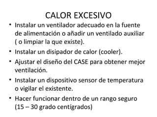 CALOR EXCESIVO 
• Instalar un ventilador adecuado en la fuente 
de alimentación o añadir un ventilado auxiliar 
( o limpiar la que existe). 
• Instalar un disipador de calor (cooler). 
• Ajustar el diseño del CASE para obtener mejor 
ventilación. 
• Instalar un dispositivo sensor de temperatura 
o vigilar el existente. 
• Hacer funcionar dentro de un rango seguro 
(15 – 30 grado centígrados) 
 