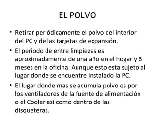 EL POLVO 
• Retirar periódicamente el polvo del interior 
del PC y de las tarjetas de expansión. 
• El periodo de entre limpiezas es 
aproximadamente de una año en el hogar y 6 
meses en la oficina. Aunque esto esta sujeto al 
lugar donde se encuentre instalado la PC. 
• El lugar donde mas se acumula polvo es por 
los ventiladores de la fuente de alimentación 
o el Cooler así como dentro de las 
disqueteras. 
 