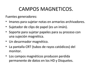CAMPOS MAGNETICOS. 
Fuentes generadores: 
• Imanes para sujetar notas en armarios archivadores. 
• Sujetador de clips de papel (es un imán). 
• Soporte para sujetar papeles para su proceso con 
una sujeción magnética. 
• Un desarmador magnético. 
• La pantalla CRT (tubos de rayos catódicos) del 
monitor. 
• Los campos magnéticos producen perdida 
permanente de datos en los HD y Disquetes. 
 