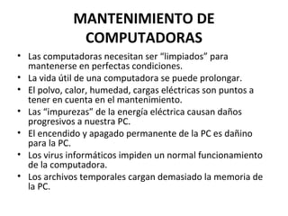 MANTENIMIENTO DE 
COMPUTADORAS 
• Las computadoras necesitan ser “limpiados” para 
mantenerse en perfectas condiciones. 
• La vida útil de una computadora se puede prolongar. 
• El polvo, calor, humedad, cargas eléctricas son puntos a 
tener en cuenta en el mantenimiento. 
• Las “impurezas” de la energía eléctrica causan daños 
progresivos a nuestra PC. 
• El encendido y apagado permanente de la PC es dañino 
para la PC. 
• Los virus informáticos impiden un normal funcionamiento 
de la computadora. 
• Los archivos temporales cargan demasiado la memoria de 
la PC. 
 