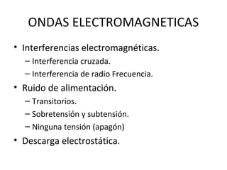 ONDAS ELECTROMAGNETICAS 
• Interferencias electromagnéticas. 
– Interferencia cruzada. 
– Interferencia de radio Frecuencia. 
• Ruido de alimentación. 
– Transitorios. 
– Sobretensión y subtensión. 
– Ninguna tensión (apagón) 
• Descarga electrostática. 
 