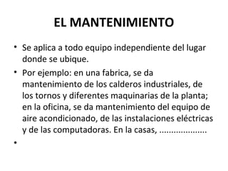 EL MANTENIMIENTO 
• Se aplica a todo equipo independiente del lugar 
donde se ubique. 
• Por ejemplo: en una fabrica, se da 
mantenimiento de los calderos industriales, de 
los tornos y diferentes maquinarias de la planta; 
en la oficina, se da mantenimiento del equipo de 
aire acondicionado, de las instalaciones eléctricas 
y de las computadoras. En la casas, .................... 
• 
 